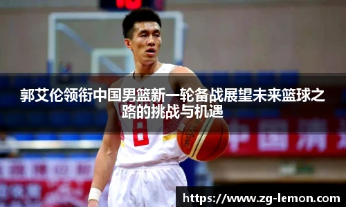 郭艾伦领衔中国男篮新一轮备战展望未来篮球之路的挑战与机遇