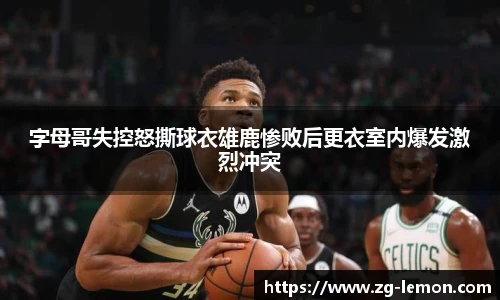 字母哥失控怒撕球衣雄鹿惨败后更衣室内爆发激烈冲突